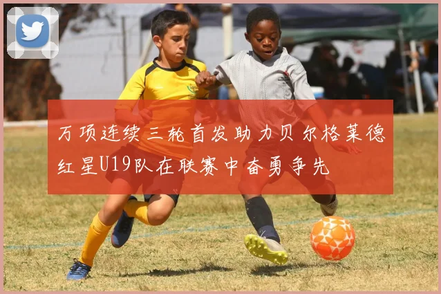万项连续三轮首发助力贝尔格莱德红星U19队在联赛中奋勇争先