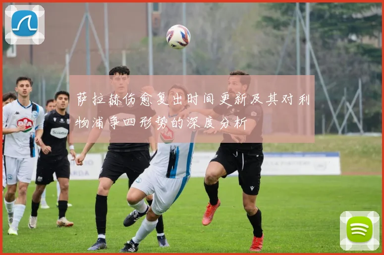 萨拉赫伤愈复出时间更新及其对利物浦争四形势的深度分析