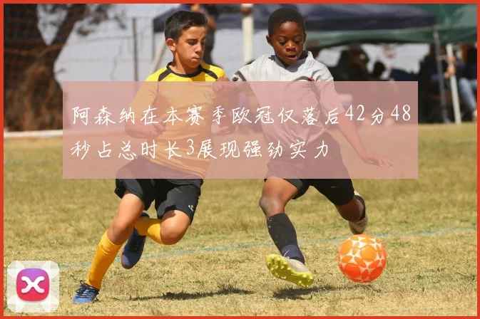 阿森纳在本赛季欧冠仅落后42分48秒占总时长3展现强劲实力
