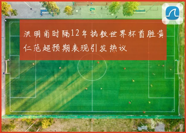 洪明甫时隔12年执教世界杯首胜黄仁范超预期表现引发热议