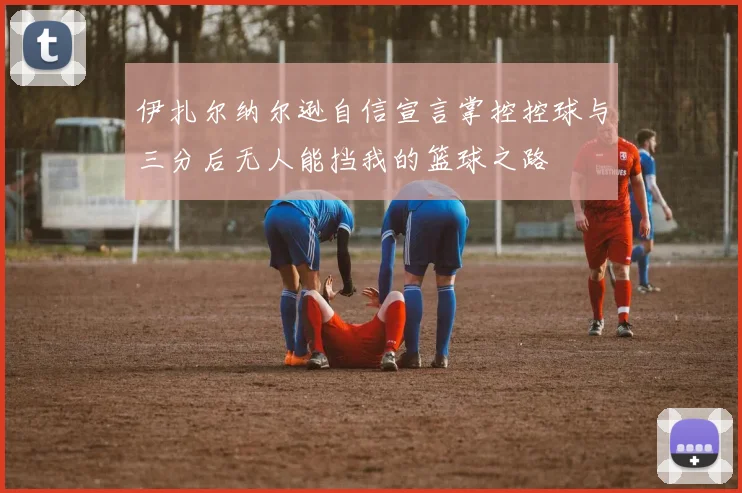 伊扎尔纳尔逊自信宣言掌控控球与三分后无人能挡我的篮球之路