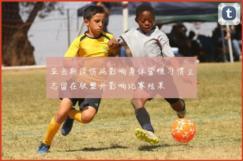 亚当斯谈伤病影响身体管理习惯立志留在联盟并影响比赛结果