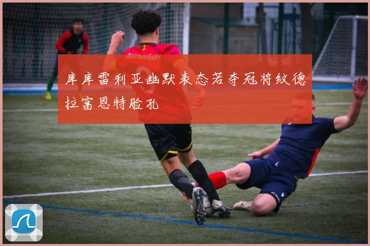 库库雷利亚幽默表态若夺冠将纹德拉富恩特脸孔