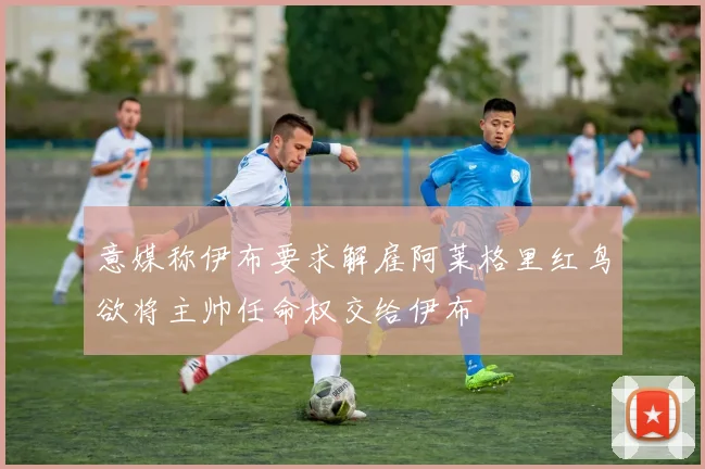 意媒称伊布要求解雇阿莱格里红鸟欲将主帅任命权交给伊布