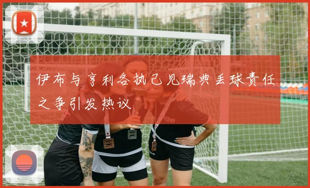 伊布与亨利各执己见瑞典丢球责任之争引发热议