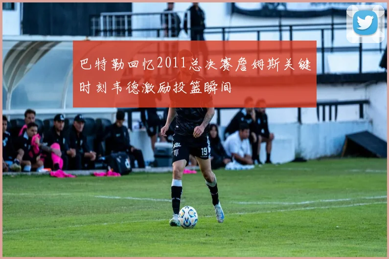 巴特勒回忆2011总决赛詹姆斯关键时刻韦德激励投篮瞬间