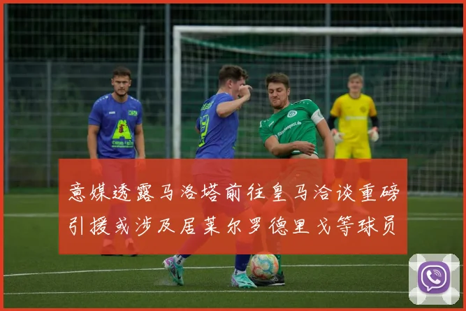 意媒透露马洛塔前往皇马洽谈重磅引援或涉及居莱尔罗德里戈等球员