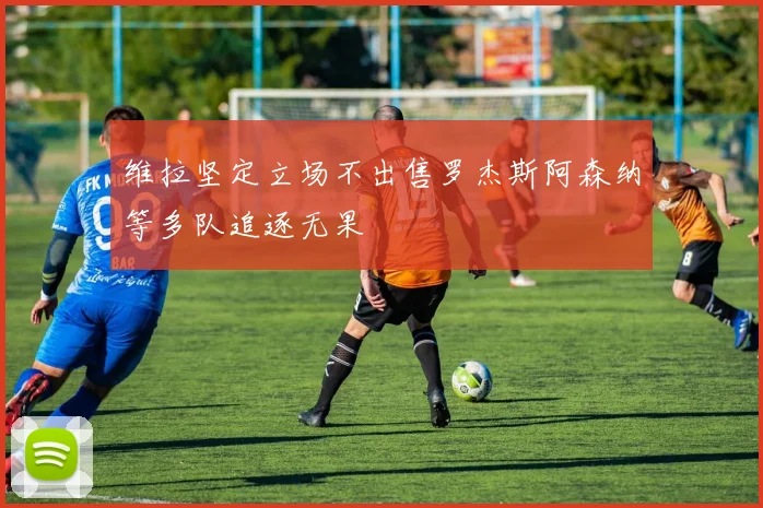 维拉坚定立场不出售罗杰斯阿森纳等多队追逐无果