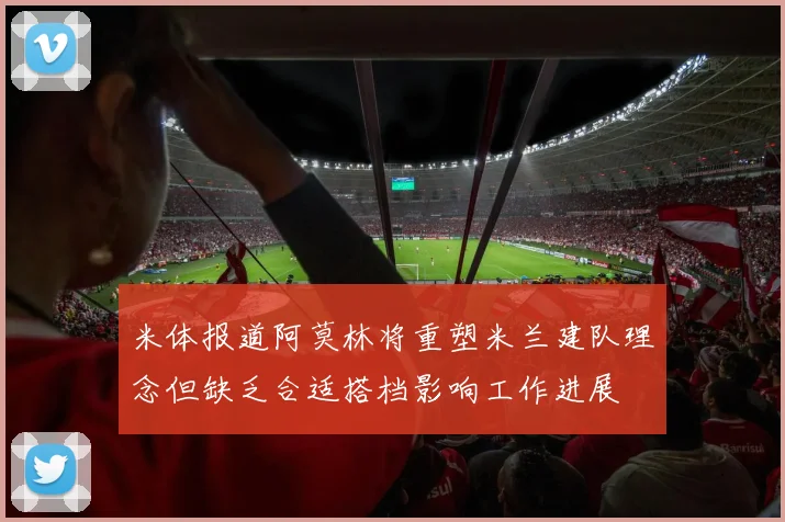 米体报道阿莫林将重塑米兰建队理念但缺乏合适搭档影响工作进展