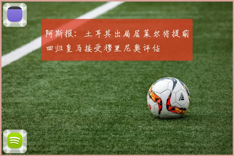 阿斯报：土耳其出局居莱尔将提前回归皇马接受穆里尼奥评估