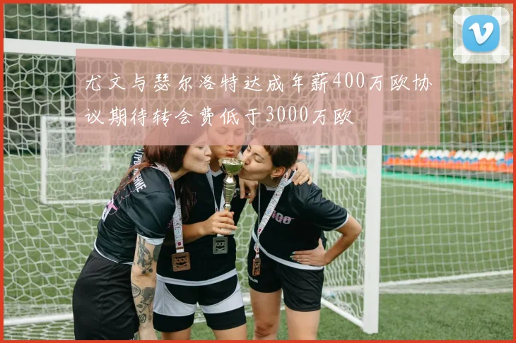 尤文与瑟尔洛特达成年薪400万欧协议期待转会费低于3000万欧