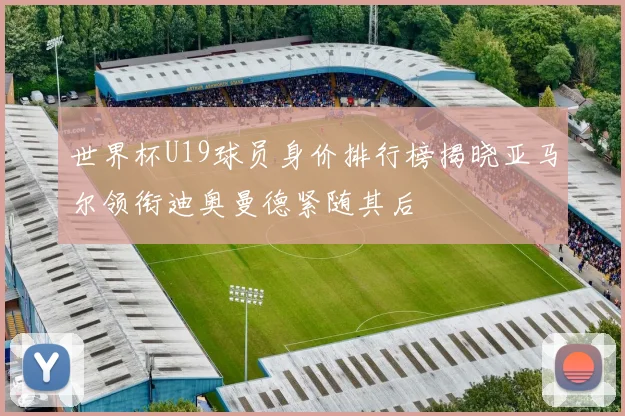 世界杯U19球员身价排行榜揭晓亚马尔领衔迪奥曼德紧随其后