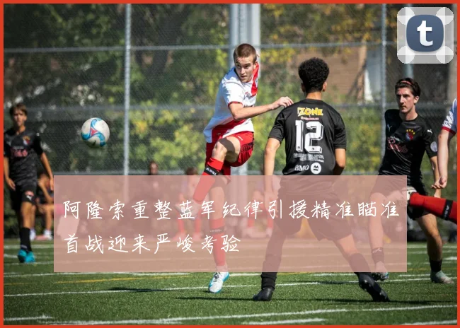 阿隆索重整蓝军纪律引援精准瞄准首战迎来严峻考验