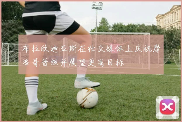 布拉欣迪亚斯在社交媒体上庆祝摩洛哥晋级并展望更高目标