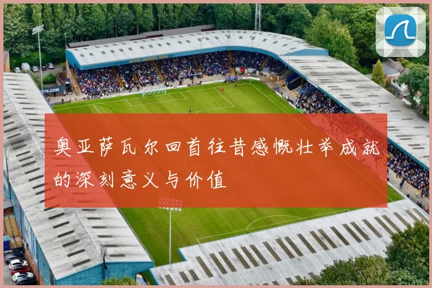 奥亚萨瓦尔回首往昔感慨壮举成就的深刻意义与价值