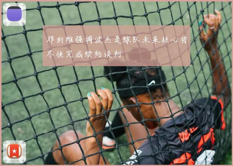 邓利维强调波杰是球队未来核心将尽快完成续约谈判