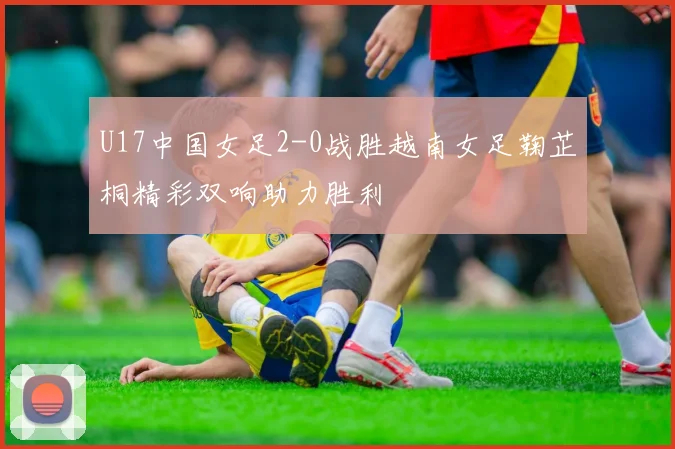 U17中国女足2-0战胜越南女足鞠芷桐精彩双响助力胜利