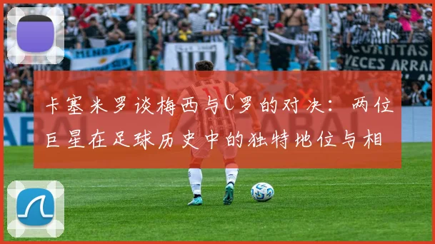 卡塞米罗谈梅西与C罗的对决：两位巨星在足球历史中的独特地位与相互激励