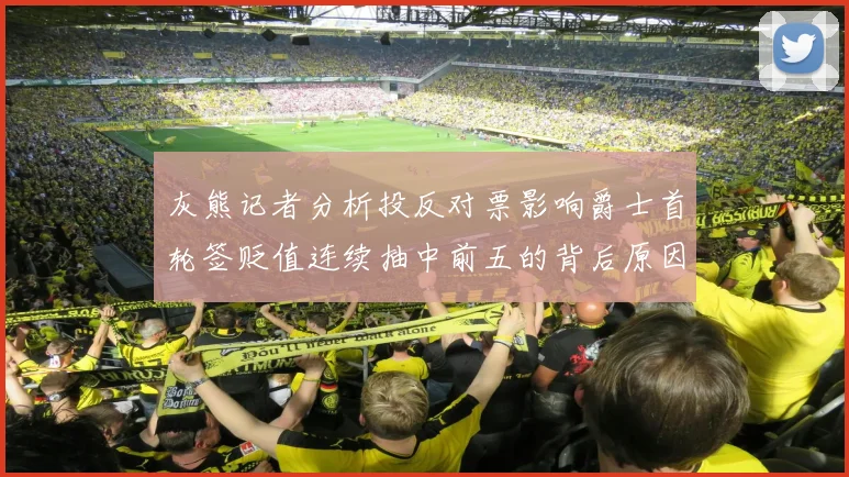 灰熊记者分析投反对票影响爵士首轮签贬值连续抽中前五的背后原因