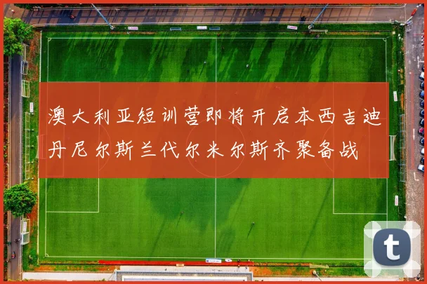 澳大利亚短训营即将开启本西吉迪丹尼尔斯兰代尔米尔斯齐聚备战